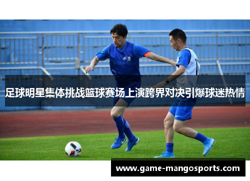 足球明星集体挑战篮球赛场上演跨界对决引爆球迷热情