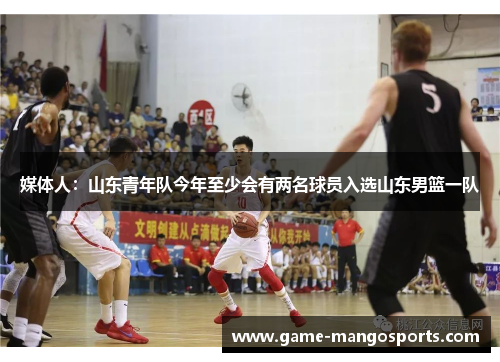 媒体人：山东青年队今年至少会有两名球员入选山东男篮一队